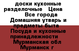   доски кухонные разделочные › Цена ­ 100 - Все города Домашняя утварь и предметы быта » Посуда и кухонные принадлежности   . Мурманская обл.,Мурманск г.